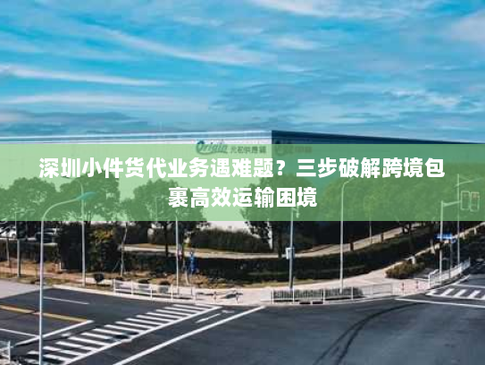 深圳小件货代业务遇难题？三步破解跨境包裹高效运输困境