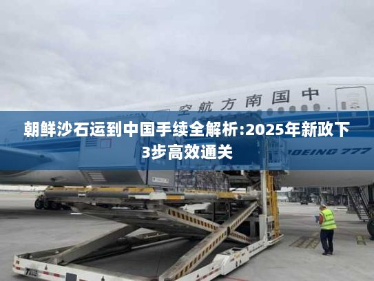 朝鲜沙石运到中国手续全解析:2025年新政下3步高效通关 朝鲜沙石运到中国手续全解析:2025年新政下3步高效通关