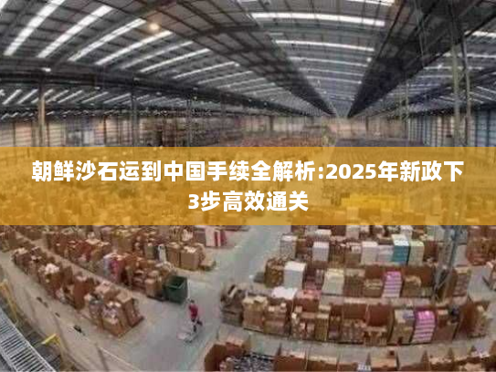 朝鲜沙石运到中国手续全解析:2025年新政下3步高效通关 朝鲜沙石运到中国手续全解析:2025年新政下3步高效通关