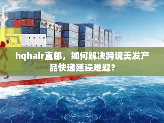 hqhair直邮，如何解决跨境美发产品快递延误难题？