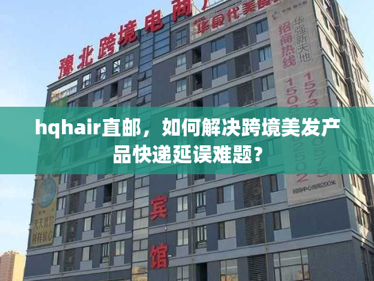 hqhair直邮，如何解决跨境美发产品快递延误难题？