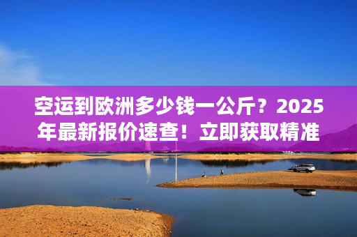 空运到欧洲多少钱一公斤？2025年最新报价速查！立即获取精准运费