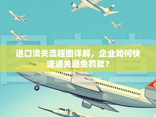 进口清关流程图详解，企业如何快速通关避免罚款？