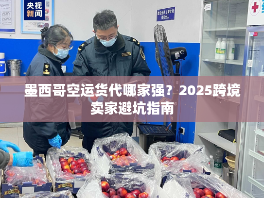 墨西哥空运货代哪家强？2025跨境卖家避坑指南