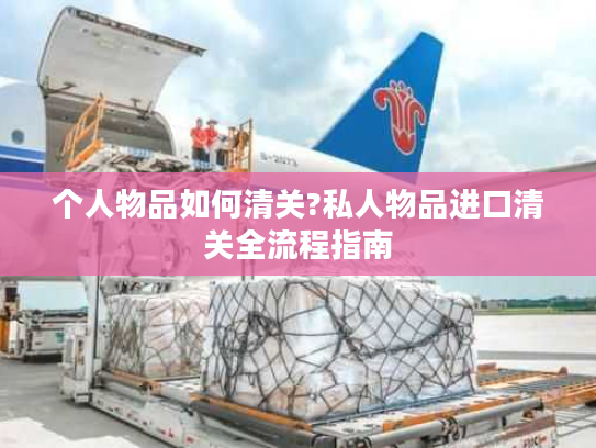 个人物品如何清关?私人物品进口清关全流程指南 个人物品如何清关?私人物品进口清关全流程指南