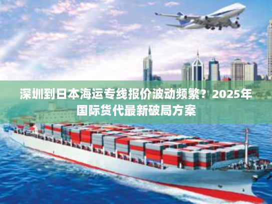 深圳到日本海运专线报价波动频繁？2025年国际货代最新破局方案
