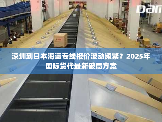 深圳到日本海运专线报价波动频繁？2025年国际货代最新破局方案