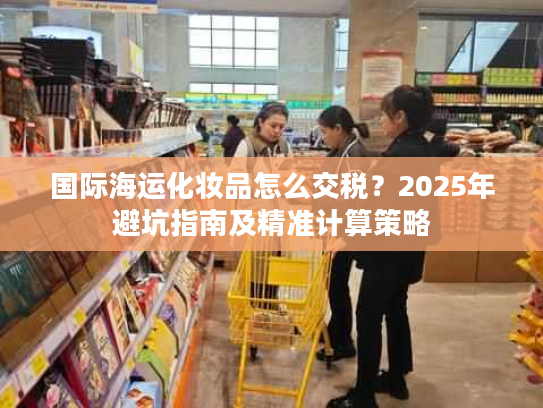 国际海运化妆品怎么交税？2025年避坑指南及精准计算策略
