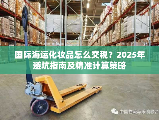 国际海运化妆品怎么交税？2025年避坑指南及精准计算策略