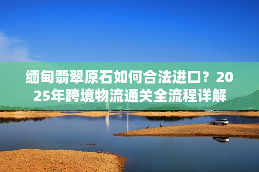 缅甸翡翠原石如何合法进口？2025年跨境物流通关全流程详解
