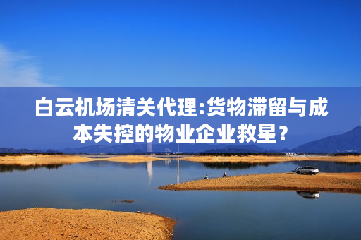 白云机场清关代理:货物滞留与成本失控的物业企业救星？