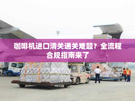 咖啡机进口清关通关难题？全流程合规指南来了