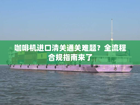 咖啡机进口清关通关难题？全流程合规指南来了