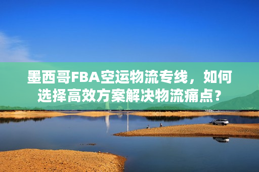 墨西哥FBA空运物流专线，如何选择高效方案解决物流痛点？