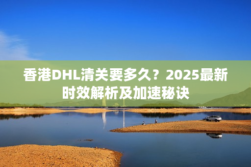 香港DHL清关要多久？2025最新时效解析及加速秘诀