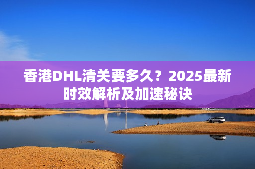 香港DHL清关要多久？2025最新时效解析及加速秘诀