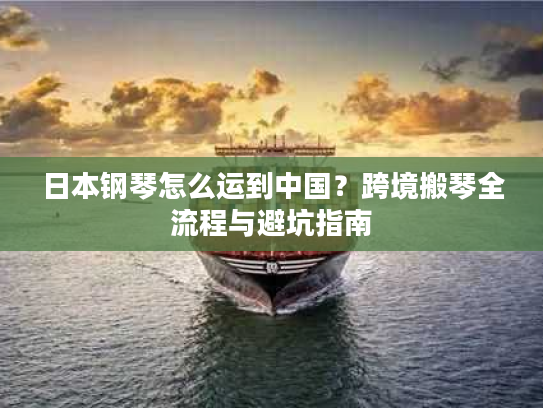日本钢琴怎么运到中国？跨境搬琴全流程与避坑指南