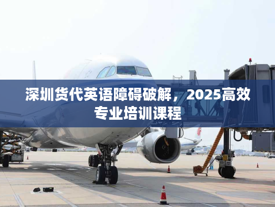深圳货代英语障碍破解，2025高效专业培训课程