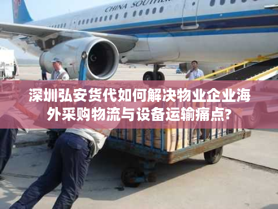 深圳弘安货代如何解决物业企业海外采购物流与设备运输痛点? 深圳弘安货代如何解决物业企业海外采购物流与设备运输痛点?