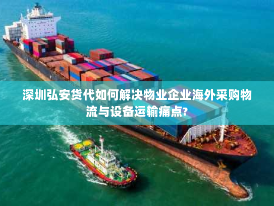 深圳弘安货代如何解决物业企业海外采购物流与设备运输痛点?
