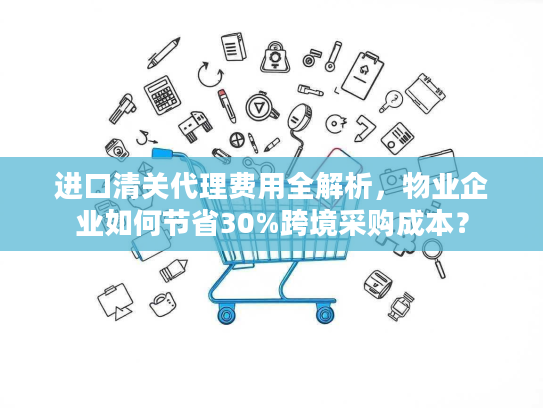 进口清关代理费用全解析,物业企业如何节省30%跨境采购成本? 进口清关代理费用全解析,物业企业如何节省30%跨境采购成本?