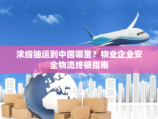 浓缩铀运到中国哪里？物业企业安全物流终极指南