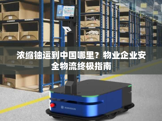 浓缩铀运到中国哪里？物业企业安全物流终极指南