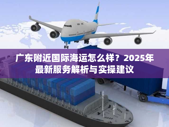 广东附近国际海运怎么样？2025年最新服务解析与实操建议