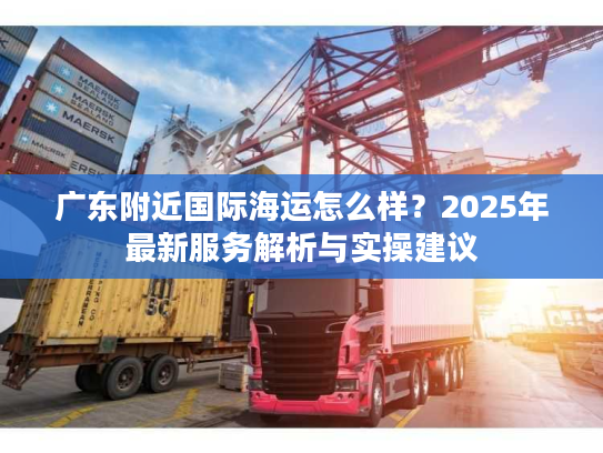 广东附近国际海运怎么样？2025年最新服务解析与实操建议
