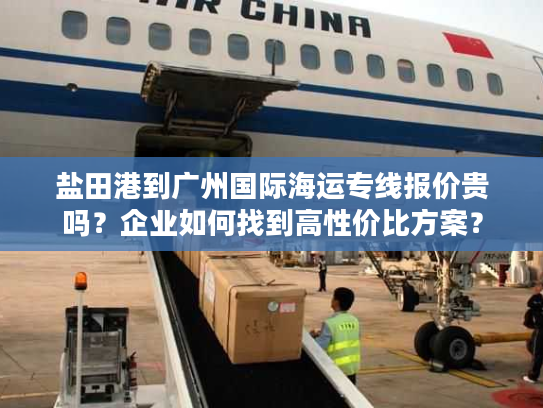 盐田港到广州国际海运专线报价贵吗？企业如何找到高性价比方案？