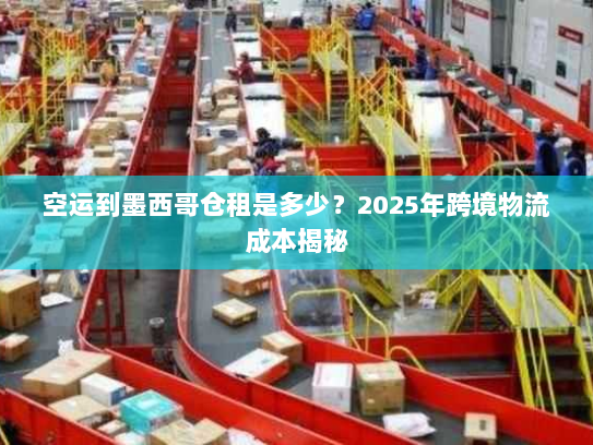 空运到墨西哥仓租是多少？2025年跨境物流成本揭秘