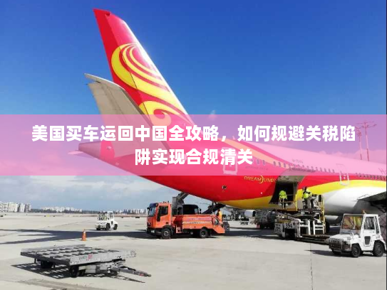 美国买车运回中国全攻略，如何规避关税陷阱实现合规清关