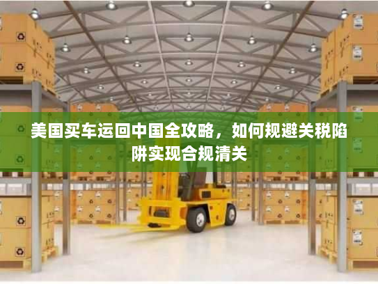 美国买车运回中国全攻略，如何规避关税陷阱实现合规清关