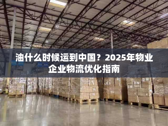 油什么时候运到中国？2025年物业企业物流优化指南