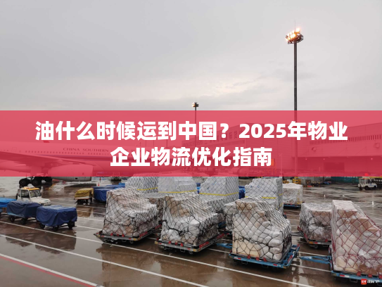 油什么时候运到中国？2025年物业企业物流优化指南
