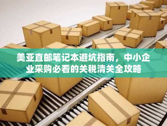美亚直邮笔记本避坑指南，中小企业采购必看的关税清关全攻略