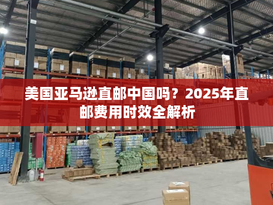 美国亚马逊直邮中国吗？2025年直邮费用时效全解析
