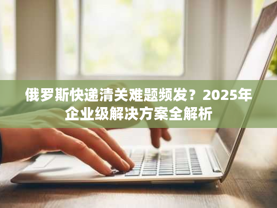 俄罗斯快递清关难题频发？2025年企业级解决方案全解析