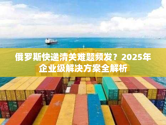 俄罗斯快递清关难题频发？2025年企业级解决方案全解析