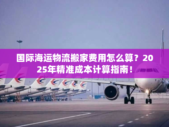 国际海运物流搬家费用怎么算？2025年精准成本计算指南！