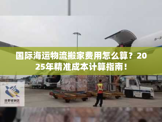 国际海运物流搬家费用怎么算？2025年精准成本计算指南！