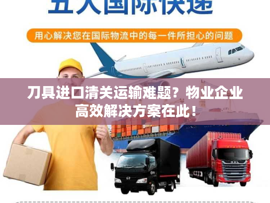 刀具进口清关运输难题？物业企业高效解决方案在此！