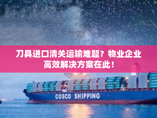 刀具进口清关运输难题？物业企业高效解决方案在此！