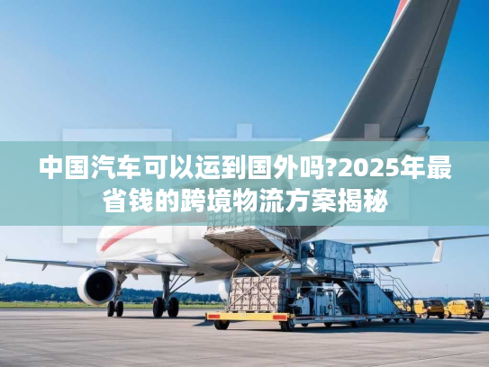 中国汽车可以运到国外吗?2025年最省钱的跨境物流方案揭秘