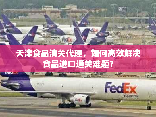天津食品清关代理，如何高效解决食品进口通关难题？