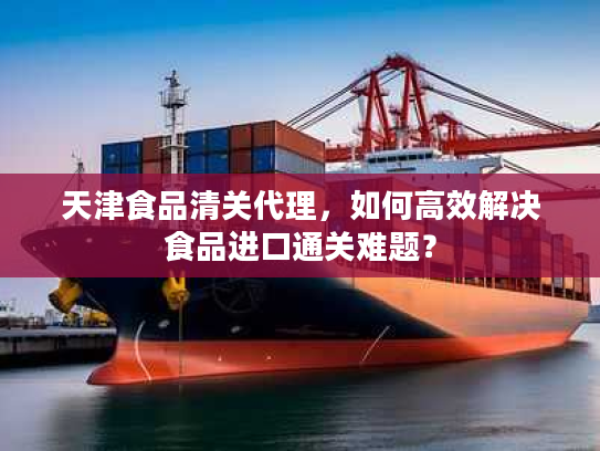 天津食品清关代理，如何高效解决食品进口通关难题？