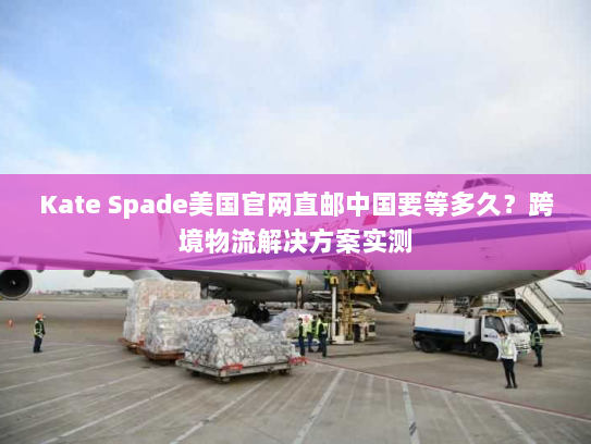Kate Spade美国官网直邮中国要等多久？跨境物流解决方案实测