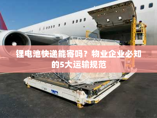 锂电池快递能寄吗？物业企业必知的5大运输规范