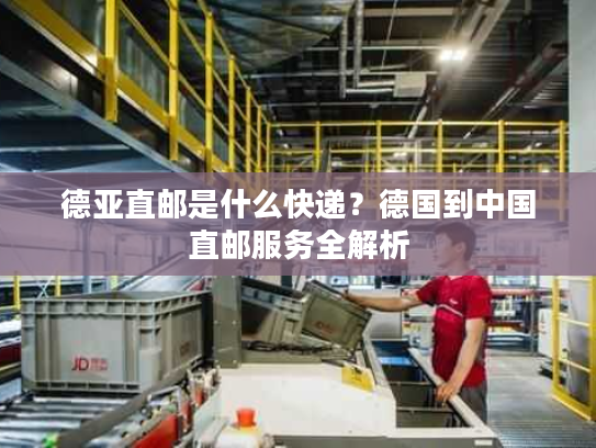德亚直邮是什么快递？德国到中国直邮服务全解析
