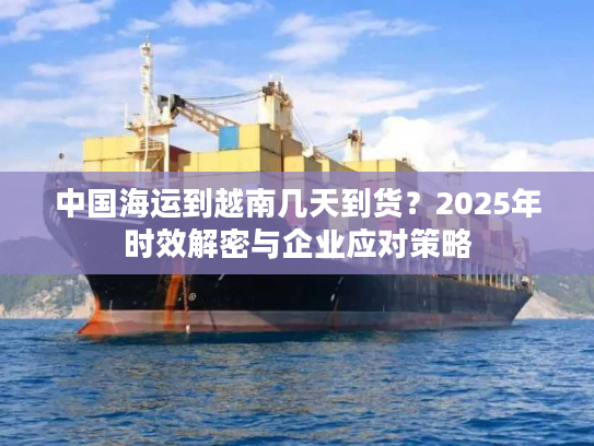 中国海运到越南几天到货？2025年时效解密与企业应对策略